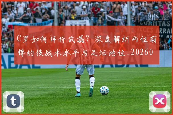 C罗如何评价武磊?深度解析两位前锋的技战术水平与足坛地位_20260608195012