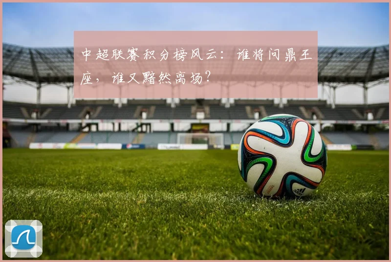 中超联赛积分榜风云:谁将问鼎王座,谁又黯然离场?
